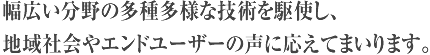 幅広い分野の多種多様な技術を駆使し、地域社会やエンドユーザーの声に応えてまいります。